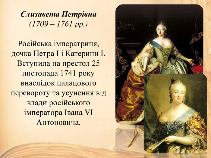 Єлизавета Петрівна(1709 – 1761 рр.)Російська імператриця, дочка Петра І і Катерини І. Вступила на престол 25 листопада 1741 року внаслідок палацового перевороту та усунення від влади російського імператора Івана VІ Антоновича.
