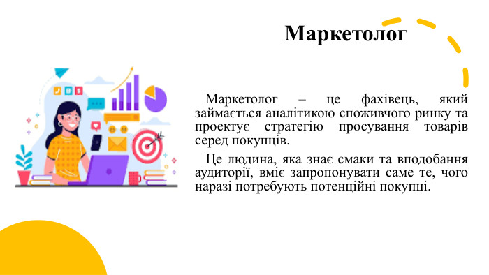 Маркетолог Маркетолог – це фахівець, який займається аналітикою споживчого ринку та проектує стратегію просування товарів серед покупців. Це людина, яка знає смаки та вподобання аудиторії, вміє запропонувати саме те, чого наразі потребують потенційні покупці. 
