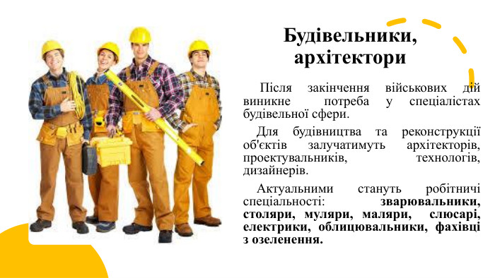 Будівельники, архітектори Після закінчення військових дій виникне потреба у спеціалістах будівельної сфери. Для будівництва та реконструкції об'єктів залучатимуть архітекторів, проектувальників, технологів, дизайнерів. Актуальними стануть робітничі спеціальності: зварювальники, столяри, муляри, маляри, слюсарі, електрики, облицювальники, фахівці з озеленення.
