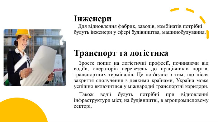 Інженери Для відновлення фабрик, заводів, комбінатів потрібні будуть інженери у сфері будівництва, машинобудування. Транспорт та логістика Зросте попит на логістичні професії, починаючи від водіїв, операторів перевезень до працівників портів, транспортних терміналів. Це пов'язано з тим, що після закриття сполучення з деякими країнами, Україна може успішно включитися у міжнародні транспортні коридори. Також водії будуть потрібні при відновленні інфраструктури міст, на будівництві, в агропромисловому секторі.