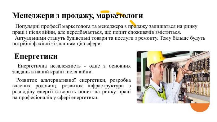 Менеджери з продажу, маркетологи Популярні професії маркетолога та менеджера з продажу залишаться на ринку праці і після війни, але передбачається, що попит споживачів зміститься. Актуальними стануть будівельні товари та послуги з ремонту. Тому більше будуть потрібні фахівці зі знанням цієї сфери. Енергетики Енергетична незалежність - одне з основних завдань в нашій країні після війни. Розвиток альтернативної енергетики, розробка власних родовищ, розвиток інфраструктури з розподілу енергії створить попит на ринку праці на професіоналів у сфері енергетики.