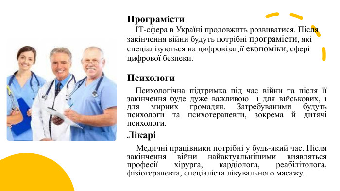 Програмісти ІТ-сфера в Україні продовжить розвиватися. Після закінчення війни будуть потрібні програмісти, які спеціалізуються на цифровізації економіки, сфері цифрової безпеки. Психологи Психологічна підтримка під час війни та після її закінчення буде дуже важливою  і для військових, і для мирних громадян. Затребуваними будуть психологи та психотерапевти, зокрема й дитячі психологи. Лікарі Медичні працівники потрібні у будь-який час. Після закінчення війни найактуальнішими виявляться професії хірурга, кардіолога, реабілітолога, фізіотерапевта, спеціаліста лікувального масажу.