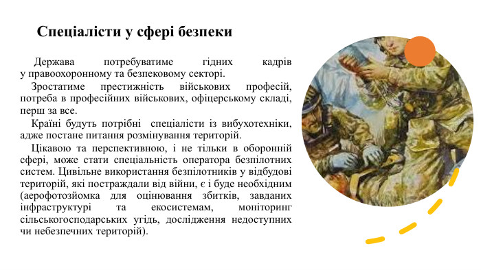 Спеціалісти у сфері безпеки Держава потребуватиме гідних кадрів у правоохоронному та безпековому секторі. Зростатиме престижність військових професій, потреба в професійних військових, офіцерському складі, перш за все. Країні будуть потрібні спеціалісти із вибухотехніки, адже постане питання розмінування територій. Цікавою та перспективною, і не тільки в оборонній сфері, може стати спеціальність оператора безпілотних систем. Цивільне використання безпілотників у відбудові територій, які постраждали від війни, є і буде необхідним (аерофотозйомка для оцінювання збитків, завданих інфраструктурі та екосистемам, моніторинг сільськогосподарських угідь, дослідження недоступних чи небезпечних територій).