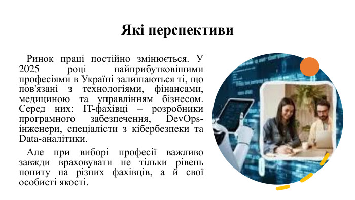 Які перспективи Ринок праці постійно змінюється. У 2025 році найприбутковішими професіями в Україні залишаються ті, що пов'язані з технологіями, фінансами, медициною та управлінням бізнесом. Серед них: IT-фахівці – розробники програмного забезпечення, Dev. Ops-інженери, спеціалісти з кібербезпеки та Data-аналітики. Але при виборі професії важливо завжди враховувати не тільки рівень попиту на різних фахівців, а й свої особисті якості.  