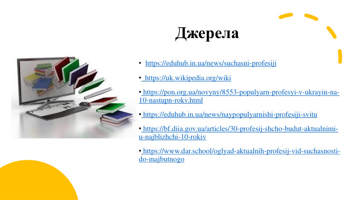Джерелаhttps://eduhub.in.ua/news/suchasni-profesiji https://uk.wikipedia.org/wiki https://pon.org.ua/novyny/8553-populyarn-profesyi-v-ukrayin-na-10-nastupn-rokv.html https://eduhub.in.ua/news/naypopulyarnishi-profesiji-svitu https://bf.diia.gov.ua/articles/30-profesij-shcho-budut-aktualnimi-u-najblizhchi-10-rokiv https://www.dar.school/oglyad-aktualnih-profesij-vid-suchasnosti-do-majbutnogo