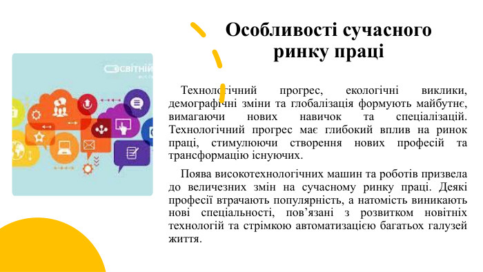 Особливості сучасного ринку праці Технологічний прогрес, екологічні виклики, демографічні зміни та глобалізація формують майбутнє, вимагаючи нових навичок та спеціалізацій. Технологічний прогрес має глибокий вплив на ринок праці, стимулюючи створення нових професій та трансформацію існуючих. Поява високотехнологічних машин та роботів призвела до величезних змін на сучасному ринку праці. Деякі професії втрачають популярність, а натомість виникають нові спеціальності, пов’язані з розвитком новітніх технологій та стрімкою автоматизацією багатьох галузей життя. 