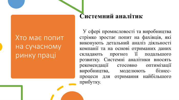 Хто має попит на сучасному ринку праціСистемний аналітик У сфері промисловості та виробництва стрімко зростає попит на фахівців, які виконують детальний аналіз діяльності компанії та на основі отриманих даних складають прогноз її подальшого розвитку. Системні аналітики вносять рекомендації стосовно оптимізації виробництва, моделюють бізнес-процеси для отримання найбільшого прибутку.