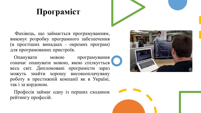Програміст Фахівець, що займається програмуванням, виконує розробку програмного забезпечення (в простіших випадках - окремих програм) для програмованих пристроїв. Опанувати мовою програмування означає опанувати мовою, якою спілкується весь світ. Дипломовані програмісти зараз можуть знайти хорошу високооплачувану роботу в престижній компанії як в Україні, так і за кордоном. Професія займає одну із перших сходинок рейтингу професій. 