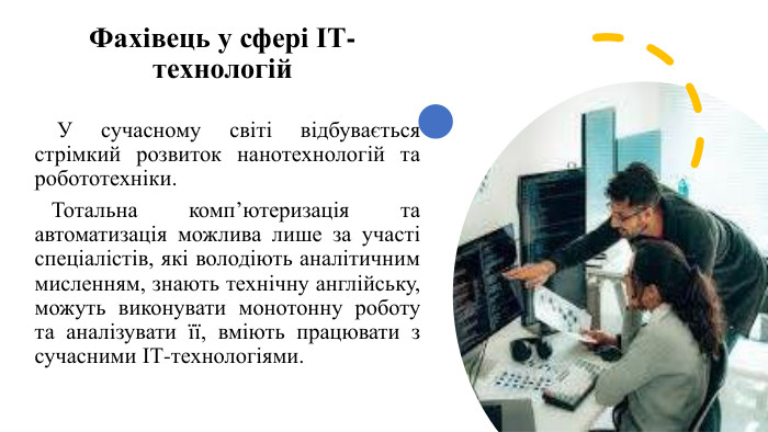 Фахівець у сфері ІТ-технологій У сучасному світі відбувається стрімкий розвиток нанотехнологій та робототехніки. Тотальна комп’ютеризація та автоматизація можлива лише за участі спеціалістів, які володіють аналітичним мисленням, знають технічну англійську, можуть виконувати монотонну роботу та аналізувати її, вміють працювати з сучасними ІТ-технологіями.