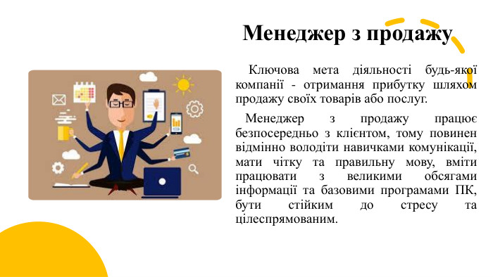 Менеджер з продажу Ключова мета діяльності будь-якої компанії - отримання прибутку шляхом продажу своїх товарів або послуг. Менеджер з продажу працює безпосередньо з клієнтом, тому повинен відмінно володіти навичками комунікації, мати чітку та правильну мову, вміти працювати з великими обсягами інформації та базовими програмами ПК, бути стійким до стресу та цілеспрямованим.