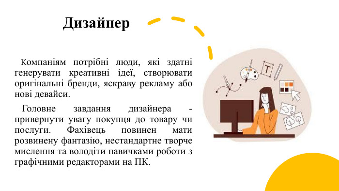 Дизайнер Компаніям потрібні люди, які здатні генерувати креативні ідеї, створювати оригінальні бренди, яскраву рекламу або нові девайси. Головне завдання дизайнера - привернути увагу покупця до товару чи послуги. Фахівець повинен мати розвинену фантазію, нестандартне творче мислення та володіти навичками роботи з графічними редакторами на ПК.