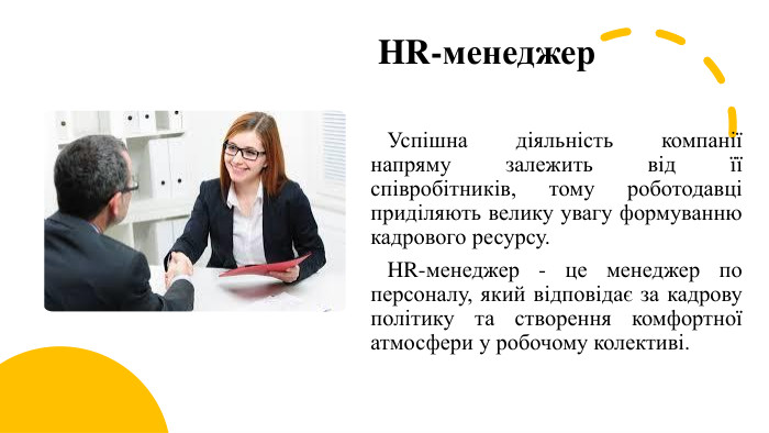 HR-менеджер Успішна діяльність компанії напряму залежить від її співробітників, тому роботодавці приділяють велику увагу формуванню кадрового ресурсу. HR-менеджер - це менеджер по персоналу, який відповідає за кадрову політику та створення комфортної атмосфери у робочому колективі. 