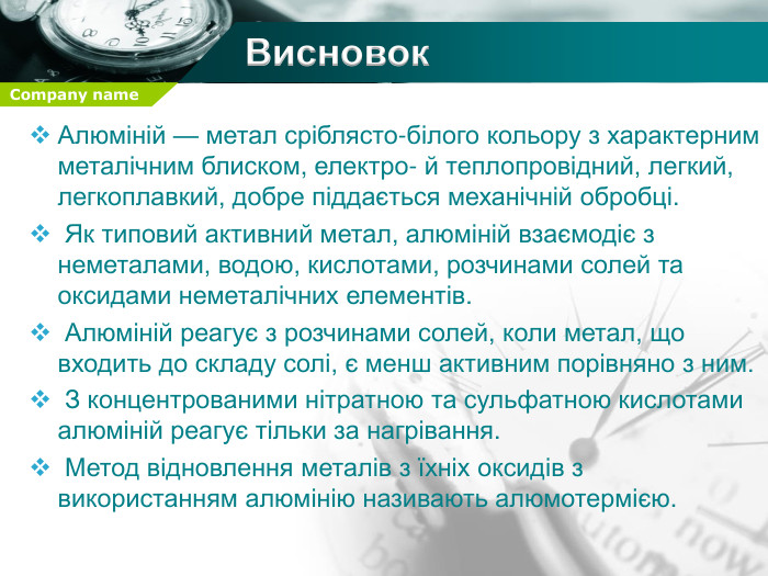 Висновок. Алюміній — метал сріблясто-білого кольору з характерним металічним блиском, електро- й теплопровідний, легкий, легкоплавкий, добре піддається механічній обробці. Як типовий активний метал, алюміній взаємодіє з неметалами, водою, кислотами, розчинами солей та оксидами неметалічних елементів. Алюміній реагує з розчинами солей, коли метал, що входить до складу солі, є менш активним порівняно з ним. З концентрованими нітратною та сульфатною кислотами алюміній реагує тільки за нагрівання. Метод відновлення металів з їхніх оксидів з використанням алюмінію називають алюмотермією.