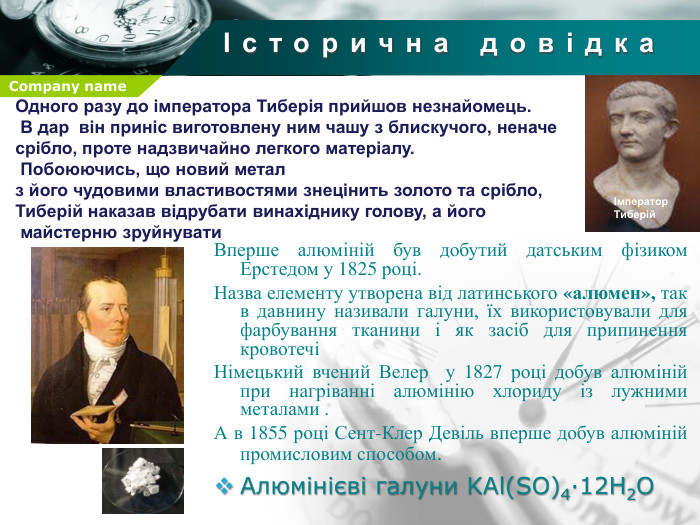 Історична довідка. Одного разу до імператора Тиберія прийшов незнайомець. В дар він приніс виготовлену ним чашу з блискучого, неначе срібло, проте надзвичайно легкого матеріалу. Побоюючись, що новий метал з його чудовими властивостями знецінить золото та срібло, Тиберій наказав відрубати винахіднику голову, а його майстерню зруйнуватиІмператор Тиберій. Вперше алюміній був добутий датським фізиком Ерстедом у 1825 році. Назва елементу утворена від латинського «алюмен», так в давнину називали галуни, їх використовували для фарбування тканини і як засіб для припинення кровотечіНімецький вчений Велер у 1827 році добув алюміній при нагріванні алюмінію хлориду із лужними металами . А в 1855 році Сент-Клер Девіль вперше добув алюміній промисловим способом. Алюмінієві галуни KAl(SO)4∙12 H2 O