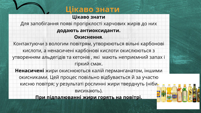 Цікаво знати Цікаво знати. Для запобігання появі прогірклості харчових жирів до них додають антиоксиданти. Окиснення. Контактуючи з вологим повітрям, утворюються вільні карбонові кислоти, а ненасичені карбонові кислоти окислюються з утворенням альдегідів та кетонів , які мають неприємний запах і гіркий смак. Ненасичені жири окиснюються калій перманганатом, іншими окисниками. Цей процес повільно відбувається й за участю кисню повітря; у результаті рослинні жири тверднуть (ніби висихають). При підпалюванні жири горять на повітрі. 
