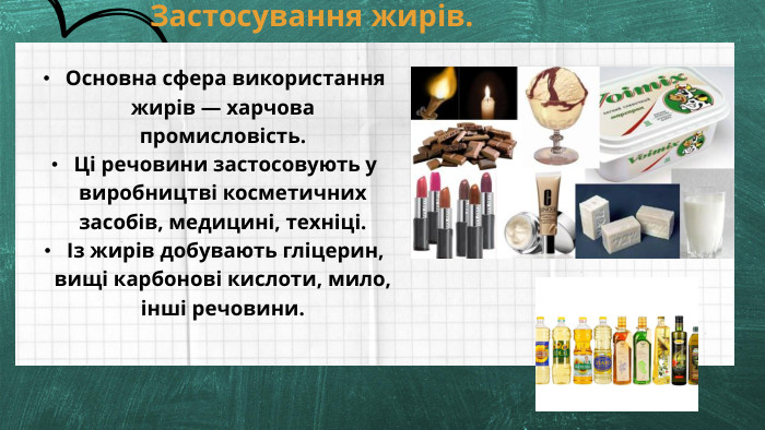  Основна сфера використання жирів — харчова промисловість. Ці речовини застосовують у виробництві косметичних засобів, медицині, техніці. Із жирів добувають гліцерин, вищі карбонові кислоти, мило, інші речовини. Застосування жирів. 