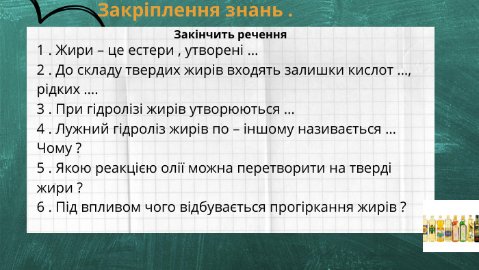 Закріплення знань . 1 . Жири – це естери , утворені … 2 . До складу твердих жирів входять залишки кислот …, рідких ….3 . При гідролізі жирів утворюються …4 . Лужний гідроліз жирів по – іншому називається … Чому ?5 . Якою реакцією олії можна перетворити на тверді жири ? 6 . Під впливом чого відбувається прогіркання жирів ? Закінчить речення 