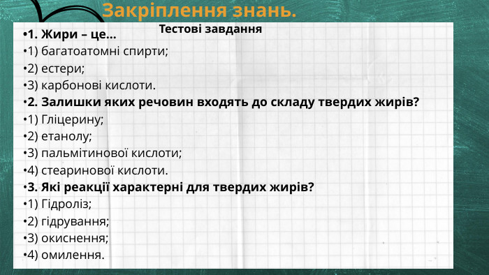 Закріплення знань. Тестові завдання•1. Жири – це…•1) багатоатомні спирти;•2) естери;•3) карбонові кислоти.•2. Залишки яких речовин входять до складу твердих жирів?•1) Гліцерину;•2) етанолу;•3) пальмітинової кислоти;•4) стеаринової кислоти.•3. Які реакції характерні для твердих жирів?•1) Гідроліз;•2) гідрування;•3) окиснення;•4) омилення.