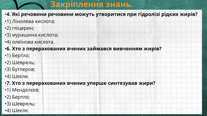 Закріплення знань. •4. Які речовини речовини можуть утворитися при гідролізі рідких жирів?•1) Лінолева кислота;•2) гліцерин;•3) мурашина кислота;•4) олеїнова кислота.•6. Хто з перерахованих вчених займався вивченням жирів?•1) Бертло;•2) Шеврель;•3) Бутлеров;•4) Шеєле.•7. Хто з перерахованих вчених уперше синтезував жири?•1) Менделєєв;•2) Бертло;•3) Шеврель;•4) Шеєле. 