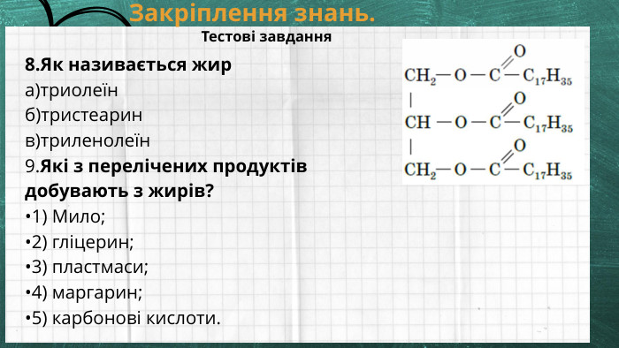 Закріплення знань. Тестові завдання8. Як називається жира)триолеїнб)тристеаринв)триленолеїн 9. Які з перелічених продуктів добувають з жирів?•1) Мило;•2) гліцерин;•3) пластмаси;•4) маргарин;•5) карбонові кислоти.