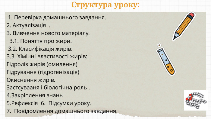 Структура уроку: 1. Перевірка домашнього завдання.2. Актуалізація .3. Вивчення нового матеріалу. 3.1. Поняття про жири. 3.2. Класифікація жирів:3.3. Хімічні властивості жирів: Гідроліз жирів (омилення)Гідрування (гідрогенізація)Окиснення жирів.3астсувааня і біологічна роль .4. Закріплення знань 5. Рефлексія 6. Підсумки уроку.7. Повідомлення домашнього завдання.