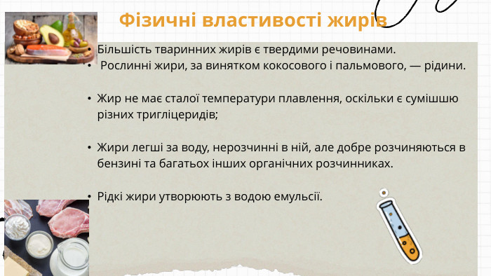 Фізичні властивості жирів. Більшість тваринних жирів є твердими речовинами. Рослинні жири, за винятком кокосового і пальмового, — рідини. Жир не має сталої температури плавлення, оскільки є сумішшю різних тригліцеридів; Жири легші за воду, нерозчинні в ній, але добре розчиняються в бензині та багатьох інших органічних розчинниках. Рідкі жири утворюють з водою емульсії. 