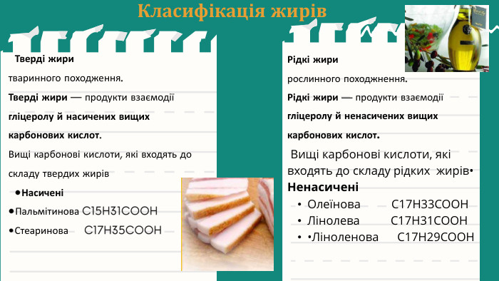 Класифікація жирів. Рідкі жири рослинного походжнення. Рідкі жири — продукти взаємодії гліцеролу й ненасичених вищих карбонових кислот. Тверді жиритваринного походження. Тверді жири — продукти взаємодії гліцеролу й насичених вищих карбонових кислот. Вищі карбонові кислоти, які входять до складу твердих жирів •Насичені•Пальмітинова C15 H31 COOH•Стеаринова C17 H35 COOH Вищі карбонові кислоти, які входять до складу рідких жирів•НенасиченіОлеїнова C17 H33 COOHЛінолева C17 H31 COOH•Ліноленова C17 H29 COOH
