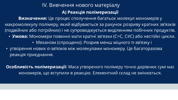 IV. Вивчення нового матеріалу А) Реакція полімеризаціїВизначення: Це процес сполучення багатьох молекул мономерів у макромолекулу полімеру, який відбувається за рахунок розриву кратних зв’язків (подвійних або потрійних) і не супроводжується виділенням побічних продуктів. Умова: Мономери повинні мати кратні зв'язки (C=C, C≡C) або нестійкі цикли. Механізм (спрощено): Розрив менш міцного π-зв’язку і утворення нових σ-зв’язків між молекулами мономеру. Це багаторазова реакція приєднання. Особливість полімеризації: Маса утвореного полімеру точно дорівнює сумі мас мономерів, що вступили в реакцію. Елементний склад не змінюється.