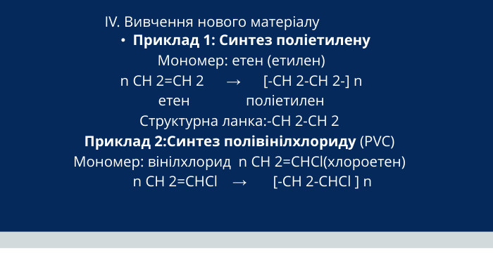 IV. Вивчення нового матеріалу Приклад 1: Синтез поліетилену Мономер: етен (етилен) n CH 2=CH 2 → [-CH 2-CH 2-] n етен поліетилен Структурна ланка:-CH 2-CH 2 Приклад 2: Синтез полівінілхлориду (PVC) Мономер: вінілхлорид n CH 2=CHCl(хлороетен) n CH 2=CHCl → [-CH 2-CHCl ] n 