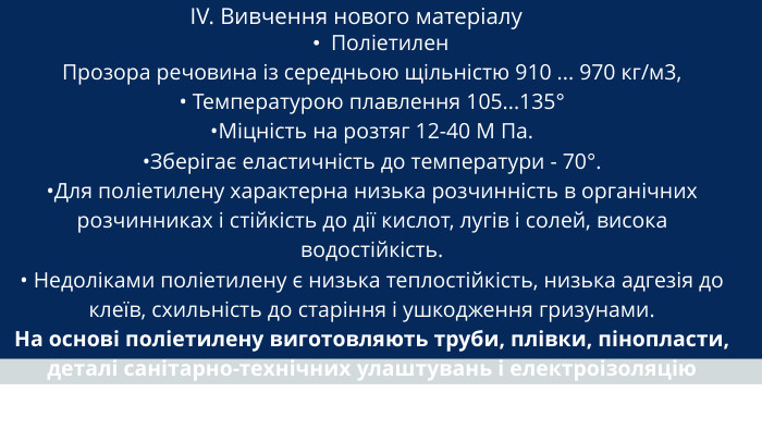 IV. Вивчення нового матеріалу Поліетилен. Прозора речовина із середньою щільністю 910 ... 970 кг/м3,• Температурою плавлення 105...135°•Міцність на розтяг 12-40 М Па. •Зберігає еластичність до температури - 70°. •Для поліетилену характерна низька розчинність в органічних розчинниках і стійкість до дії кислот, лугів і солей, висока водостійкість.• Недоліками поліетилену є низька теплостійкість, низька адгезія до клеїв, схильність до старіння і ушкодження гризунами. На основі поліетилену виготовляють труби, плівки, пінопласти, деталі санітарно-технічних улаштувань і електроізоляцію
