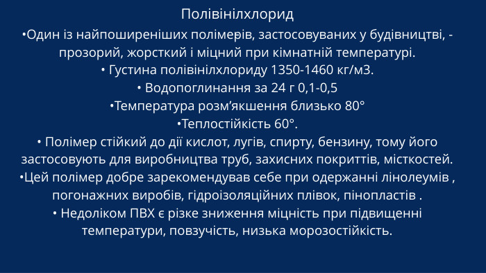 Полівінілхлорид -•Один із найпоширеніших полімерів, застосовуваних у будівництві, - прозорий, жорсткий і міцний при кімнатній температурі.• Густина полівінілхлориду 1350-1460 кг/м3.• Водопоглинання за 24 г 0,1-0,5•Температура розм’якшення близько 80°•Теплостійкість 60°.• Полімер стійкий до дії кислот, лугів, спирту, бензину, тому його застосовують для виробництва труб, захисних покриттів, місткостей. •Цей полімер добре зарекомендував себе при одержанні лінолеумів , погонажних виробів, гідроізоляційних плівок, пінопластів .• Недоліком ПВХ є різке зниження міцність при підвищенні температури, повзучість, низька морозостійкість.