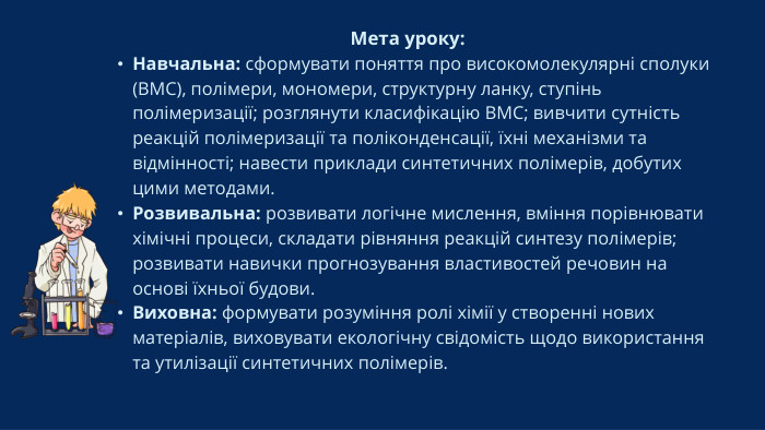Мета уроку: Навчальна: сформувати поняття про високомолекулярні сполуки (ВМС), полімери, мономери, структурну ланку, ступінь полімеризації; розглянути класифікацію ВМС; вивчити сутність реакцій полімеризації та поліконденсації, їхні механізми та відмінності; навести приклади синтетичних полімерів, добутих цими методами. Розвивальна: розвивати логічне мислення, вміння порівнювати хімічні процеси, складати рівняння реакцій синтезу полімерів; розвивати навички прогнозування властивостей речовин на основі їхньої будови. Виховна: формувати розуміння ролі хімії у створенні нових матеріалів, виховувати екологічну свідомість щодо використання та утилізації синтетичних полімерів.