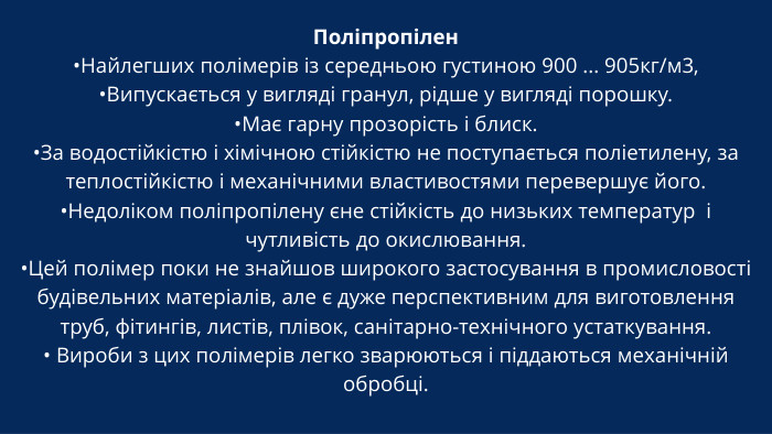 Поліпропілен•Найлегших полімерів із середньою густиною 900 ... 905кг/м3, •Випускається у вигляді гранул, рідше у вигляді порошку. •Має гарну прозорість і блиск. •За водостійкістю і хімічною стійкістю не поступається поліетилену, за теплостійкістю і механічними властивостями перевершує його. •Недоліком поліпропілену єне стійкість до низьких температур і чутливість до окислювання.•Цей полімер поки не знайшов широкого застосування в промисловості будівельних матеріалів, але є дуже перспективним для виготовлення труб, фітингів, листів, плівок, санітарно-технічного устаткування.• Вироби з цих полімерів легко зварюються і піддаються механічній обробці.