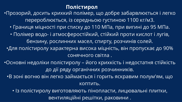 Полістирол •Прозорий, досить крихкий полімер, що добре забарвлюється і легко перероблюється, із середньою густиною 1100 кг/м3.• Границя міцності при стиску до 110 МПа, при вигині до 95 МПа.• Полімер водо- і атмосферостійкий, стійкий проти кислот і лугів, бензину, рослинних масел, спирту, розчинів солей. •Для полістиролу характерна висока міцність, він пропускає до 90% сонячного світла .•Основні недоліки полістиролу – його крихкість і недостатня стійкість до дії ряду органічних розчинників. •В зоні вогню він легко займається і горить яскравим полум'ям, що коптить.• Із полістиролу виготовляють пінопласти, лицювальні плитки, вентиляційні решітки, раковини .