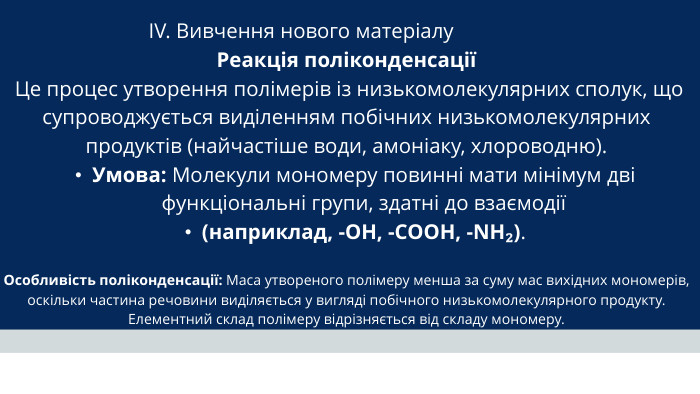 IV. Вивчення нового матеріалу Реакція поліконденсації Це процес утворення полімерів із низькомолекулярних сполук, що супроводжується виділенням побічних низькомолекулярних продуктів (найчастіше води, амоніаку, хлороводню). Умова: Молекули мономеру повинні мати мінімум дві функціональні групи, здатні до взаємодії (наприклад, -OH, -COOH, -NH₂). Особливість поліконденсації: Маса утвореного полімеру менша за суму мас вихідних мономерів, оскільки частина речовини виділяється у вигляді побічного низькомолекулярного продукту. Елементний склад полімеру відрізняється від складу мономеру.