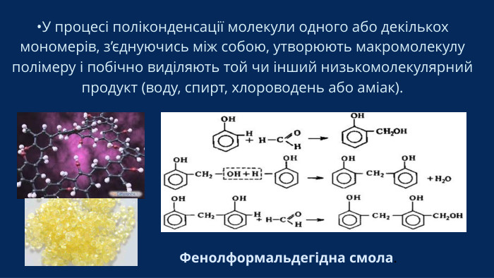 •У процесі поліконденсації молекули одного або декількох мономерів, з’єднуючись між собою, утворюють макромолекулу полімеру і побічно виділяють той чи інший низькомолекулярний продукт (воду, спирт, хлороводень або аміак). Фенолформальдегідна смола.