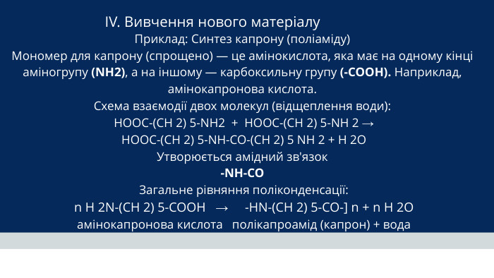 IV. Вивчення нового матеріалу Приклад: Синтез капрону (поліаміду)Мономер для капрону (спрощено) — це амінокислота, яка має на одному кінці аміногрупу (NH2), а на іншому — карбоксильну групу (-COOH). Наприклад, амінокапронова кислота. Схема взаємодії двох молекул (відщеплення води): HOOC-(CH 2) 5-NH2 + HOOC-(CH 2) 5-NH 2 → HOOC-(CH 2) 5-NH-CO-(CH 2) 5 NH 2 + H 2 O Утворюється амідний зв'язок-NH-CO Загальне рівняння поліконденсації: n H 2 N-(CH 2) 5-COOH → -HN-(CH 2) 5-CO-] n + n H 2 O амінокапронова кислота полікапроамід (капрон) + вода