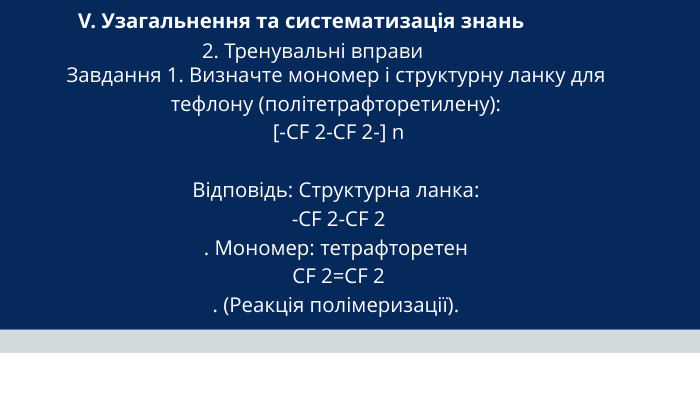 V. Узагальнення та систематизація знань 2. Тренувальні вправи Завдання 1. Визначте мономер і структурну ланку для тефлону (політетрафторетилену): [-CF 2-CF 2-] n Відповідь: Структурна ланка: -CF 2-CF 2 . Мономер: тетрафторетен CF 2=CF 2 . (Реакція полімеризації).