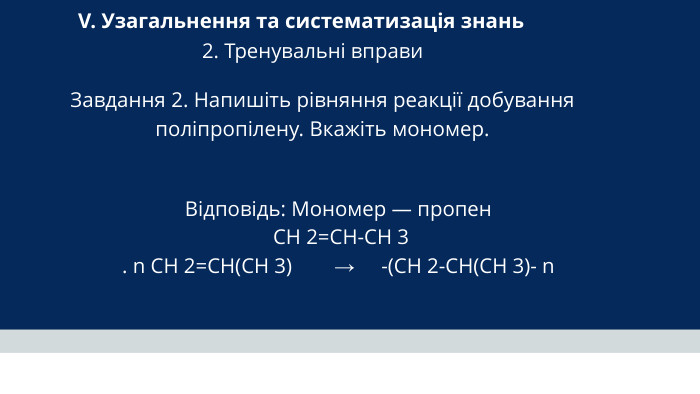 V. Узагальнення та систематизація знань 2. Тренувальні вправи Завдання 2. Напишіть рівняння реакції добування поліпропілену. Вкажіть мономер. Відповідь: Мономер — пропен CH 2=CH-CH 3 . n CH 2=CH(CH 3) → -(CH 2-CH(CH 3)- n