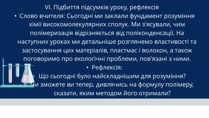 VI. Підбиття підсумків уроку, рефлексія Слово вчителя: Сьогодні ми заклали фундамент розуміння хімії високомолекулярних сполук. Ми з'ясували, чим полімеризація відрізняється від поліконденсації. На наступних уроках ми детальніше розглянемо властивості та застосування цих матеріалів, пластмас і волокон, а також поговоримо про екологічні проблеми, пов'язані з ними. Рефлексія: Що сьогодні було найскладнішим для розуміння?Чи зможете ви тепер, дивлячись на формулу полімеру, сказати, яким методом його отримали?