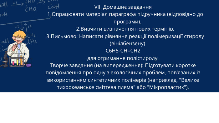 VII. Домашнє завдання Опрацювати матеріал параграфа підручника (відповідно до програми). Вивчити визначення нових термінів. Письмово: Написати рівняння реакції полімеризації стиролу (вінілбензену)C6 H5-CH=CH2для отримання полістиролу. Творче завдання (на випередження): Підготувати коротке повідомлення про одну з екологічних проблем, пов'язаних із використанням синтетичних полімерів (наприклад, 