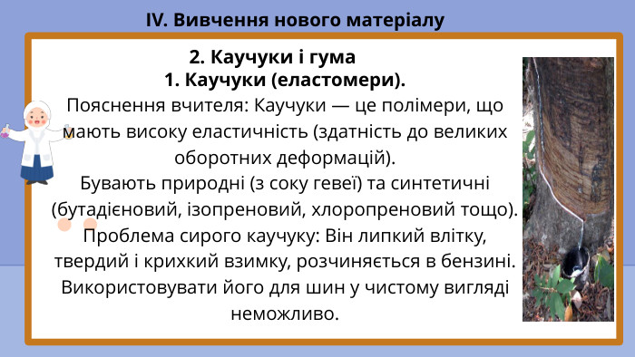 1. Каучуки (еластомери). Пояснення вчителя: Каучуки — це полімери, що мають високу еластичність (здатність до великих оборотних деформацій). Бувають природні (з соку гевеї) та синтетичні (бутадієновий, ізопреновий, хлоропреновий тощо). Проблема сирого каучуку: Він липкий влітку, твердий і крихкий взимку, розчиняється в бензині. Використовувати його для шин у чистому вигляді неможливо. IV. Вивчення нового матеріалу2. Каучуки і гума