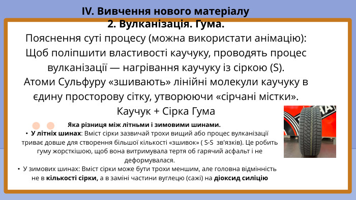 2. Вулканізація. Гума. Пояснення суті процесу (можна використати анімацію): Щоб поліпшити властивості каучуку, проводять процес вулканізації — нагрівання каучуку із сіркою (S). Атоми Сульфуру «зшивають» лінійні молекули каучуку в єдину просторову сітку, утворюючи «сірчані містки». Каучук + Сірка Гума. IV. Вивчення нового матеріалу. Яка різниця між літньми і зимовими шинами. У літніх шинах: Вміст сірки зазвичай трохи вищий або процес вулканізації триває довше для створення більшої кількості «зшивок» ( S-S зв'язків). Це робить гуму жорсткішою, щоб вона витримувала тертя об гарячий асфальт і не деформувалася. У зимових шинах: Вміст сірки може бути трохи меншим, але головна відмінність не в кількості сірки, а в заміні частини вуглецю (сажі) на діоксид силіцію 