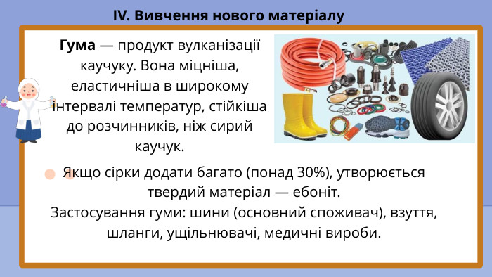 IV. Вивчення нового матеріалу. Гума — продукт вулканізації каучуку. Вона міцніша, еластичніша в широкому інтервалі температур, стійкіша до розчинників, ніж сирий каучук. Якщо сірки додати багато (понад 30%), утворюється твердий матеріал — ебоніт. Застосування гуми: шини (основний споживач), взуття, шланги, ущільнювачі, медичні вироби.