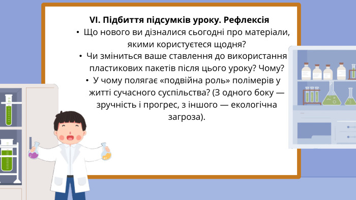 VI. Підбиття підсумків уроку. Рефлексія Що нового ви дізналися сьогодні про матеріали, якими користуєтеся щодня?Чи зміниться ваше ставлення до використання пластикових пакетів після цього уроку? Чому?У чому полягає «подвійна роль» полімерів у житті сучасного суспільства? (З одного боку — зручність і прогрес, з іншого — екологічна загроза).