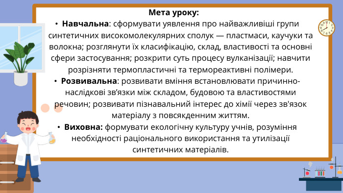 Мета уроку: Навчальна: сформувати уявлення про найважливіші групи синтетичних високомолекулярних сполук — пластмаси, каучуки та волокна; розглянути їх класифікацію, склад, властивості та основні сфери застосування; розкрити суть процесу вулканізації; навчити розрізняти термопластичні та термореактивні полімери. Розвивальна: розвивати вміння встановлювати причинно-наслідкові зв’язки між складом, будовою та властивостями речовин; розвивати пізнавальний інтерес до хімії через зв'язок матеріалу з повсякденним життям. Виховна: формувати екологічну культуру учнів, розуміння необхідності раціонального використання та утилізації синтетичних матеріалів.