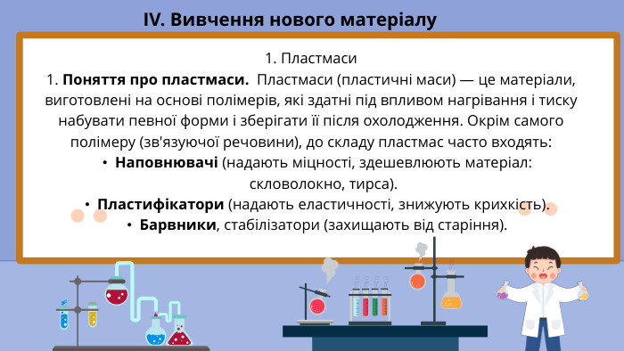 IV. Вивчення нового матеріалу1. Пластмаси1. Поняття про пластмаси. Пластмаси (пластичні маси) — це матеріали, виготовлені на основі полімерів, які здатні під впливом нагрівання і тиску набувати певної форми і зберігати її після охолодження. Окрім самого полімеру (зв'язуючої речовини), до складу пластмас часто входять: Наповнювачі (надають міцності, здешевлюють матеріал: скловолокно, тирса). Пластифікатори (надають еластичності, знижують крихкість). Барвники, стабілізатори (захищають від старіння).