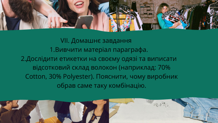 VІІ. Домашнє завдання. Вивчити матеріал параграфа. Дослідити етикетки на своєму одязі та виписати відсотковий склад волокон (наприклад: 70% Cotton, 30% Polyester). Пояснити, чому виробник обрав саме таку комбінацію.