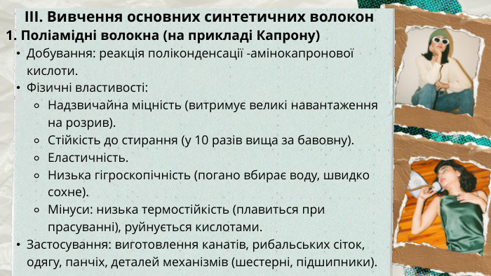 ІІІ. Вивчення основних синтетичних волокон1. Поліамідні волокна (на прикладі Капрону)Добування: реакція поліконденсації -амінокапронової кислоти. Фізичні властивості: Надзвичайна міцність (витримує великі навантаження на розрив). Стійкість до стирання (у 10 разів вища за бавовну). Еластичність. Низька гігроскопічність (погано вбирає воду, швидко сохне). Мінуси: низька термостійкість (плавиться при прасуванні), руйнується кислотами. Застосування: виготовлення канатів, рибальських сіток, одягу, панчіх, деталей механізмів (шестерні, підшипники).