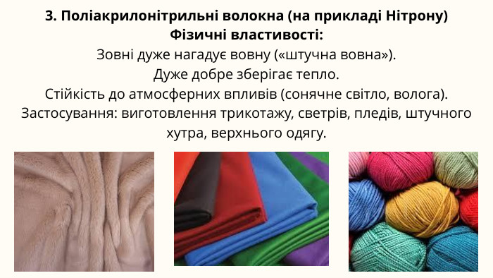 3. Поліакрилонітрильні волокна (на прикладі Нітрону)Фізичні властивості: Зовні дуже нагадує вовну («штучна вовна»). Дуже добре зберігає тепло. Стійкість до атмосферних впливів (сонячне світло, волога). Застосування: виготовлення трикотажу, светрів, пледів, штучного хутра, верхнього одягу.